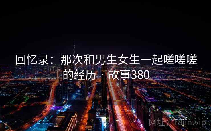 回忆录：那次和男生女生一起嗟嗟嗟的经历 · 故事380