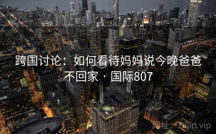跨国讨论：如何看待妈妈说今晚爸爸不回家 · 国际807  第2张