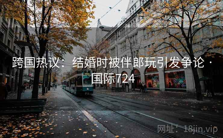 跨国热议:结婚时被伴郎玩引发争论 · 国际724 第2张 跨国热议:结婚时被伴郎玩引发争论 · 国际724 第2张
