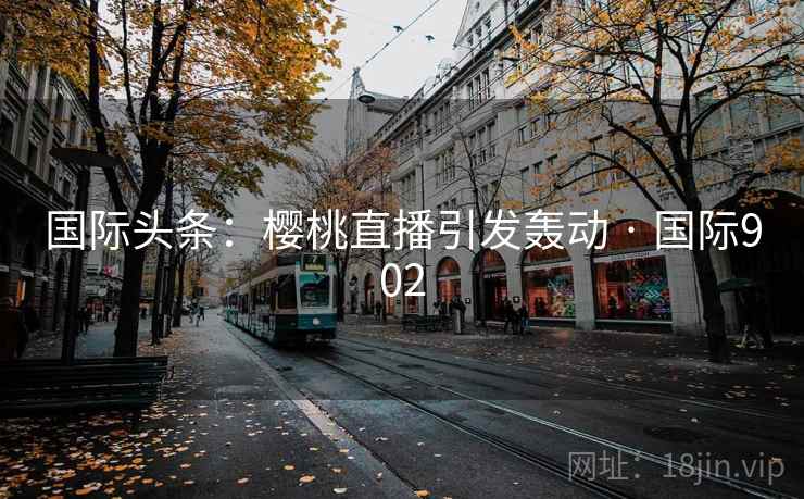 国际头条:樱桃直播引发轰动 · 国际902 第2张 国际头条:樱桃直播引发轰动 · 国际902 第2张