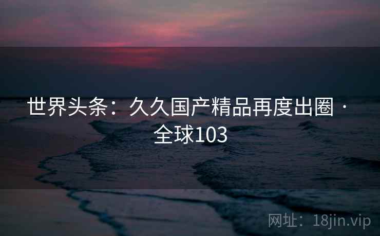 世界头条：久久国产精品再度出圈 · 全球103