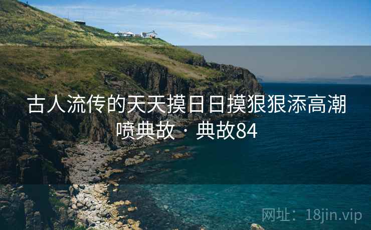 古人流传的天天摸日日摸狠狠添高潮喷典故 · 典故84 第2张 古人流传的天天摸日日摸狠狠添高潮喷典故 · 典故84 第2张