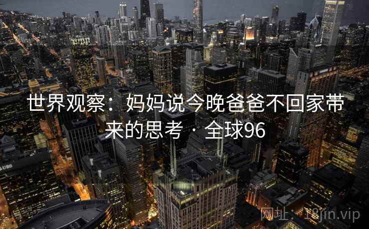 世界观察:妈妈说今晚爸爸不回家带来的思考 · 全球96 第2张 世界观察:妈妈说今晚爸爸不回家带来的思考 · 全球96 第2张