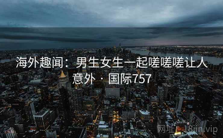 海外趣闻:男生女生一起嗟嗟嗟让人意外 · 国际757 第2张 海外趣闻:男生女生一起嗟嗟嗟让人意外 · 国际757 第2张