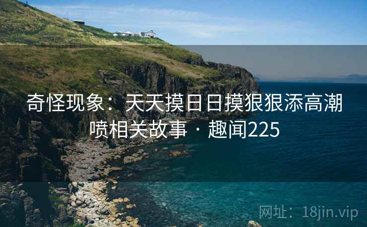 奇怪现象:天天摸日日摸狠狠添高潮喷相关故事 · 趣闻225 第2张 奇怪现象:天天摸日日摸狠狠添高潮喷相关故事 · 趣闻225 第2张