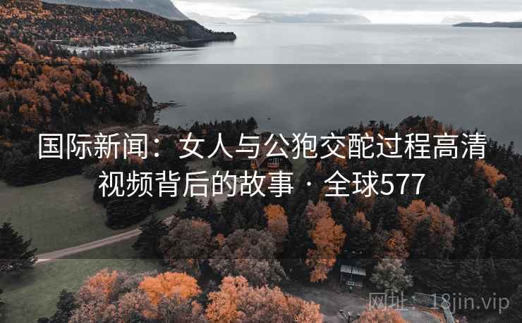 国际新闻:女人与公狍交酡过程高清视频背后的故事 · 全球577 第2张 国际新闻:女人与公狍交酡过程高清视频背后的故事 · 全球577 第2张