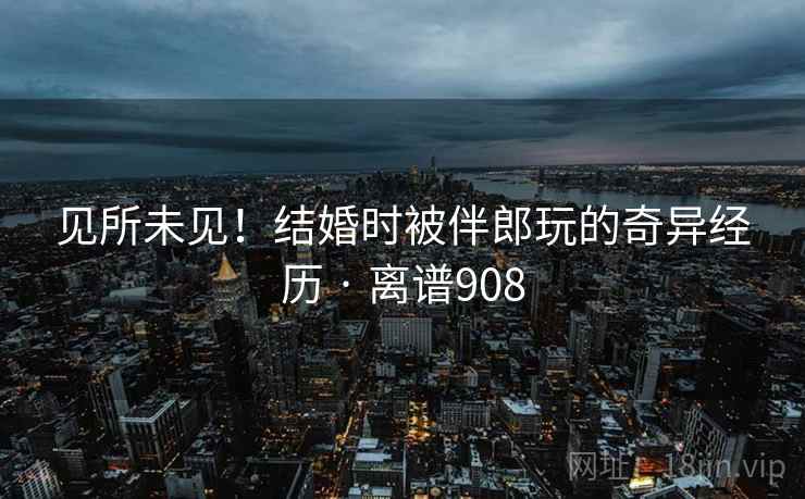 见所未见!结婚时被伴郎玩的奇异经历 · 离谱908 第2张 见所未见!结婚时被伴郎玩的奇异经历 · 离谱908 第2张