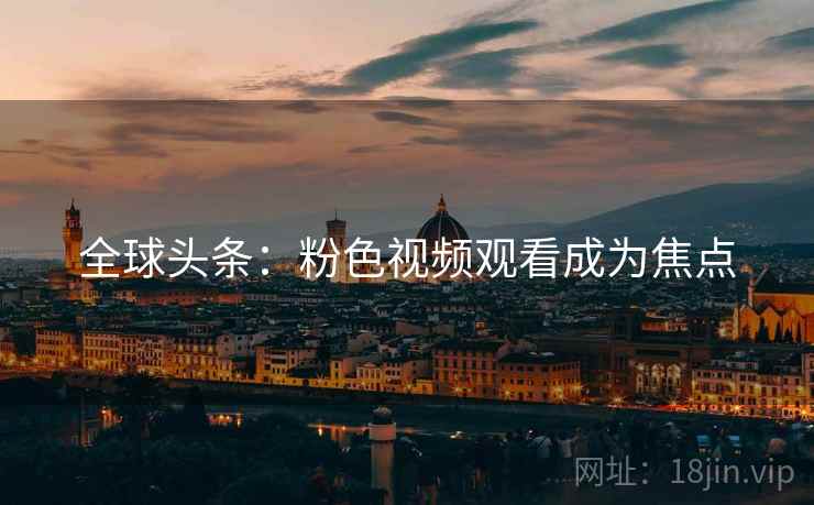 全球头条:粉色视频观看成为焦点 第2张 全球头条:粉色视频观看成为焦点 第2张
