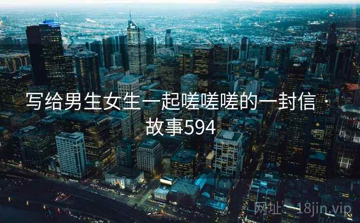 写给男生女生一起嗟嗟嗟的一封信 · 故事594 第2张 写给男生女生一起嗟嗟嗟的一封信 · 故事594 第2张